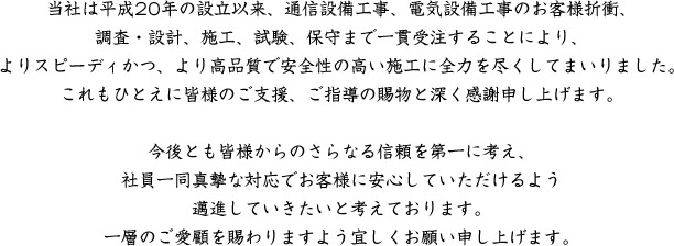 当社は平成20年の設立以来、通信設備工事、電気設備工事のお客様折衝、調査・設計、施工、試験、保守まで一貫受注することにより、よりスピーディかつ、より高品質で安全性の高い施工に全力を尽くしてまいりました。これもひとえに皆様のご支援、ご指導の賜物と深く感謝申し上げます。今後とも皆様からのさらなる信頼を第一に考え、社員一同真摯な対応でお客様に安心していただけるよう邁進していきたいと考えております。一層のご愛顧を賜わりますよう宜しくお願い申し上げます。